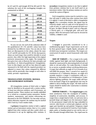 for AC and CD, and triangle BCD for BD and CD. The
solutions for each of the overlapping triangles are
summarized as follows:
secondary triangulation station is one that is sighted
from primary stations but is not itself used as an
instrument station. Only the primary stations are used to
extend the system of figures.
Each triangulation station must be marked in a way
that will make it visible from other stations from which
it is sighted. A mark of this kind is called a triangulation
signal. For a secondary station, the signal may be
relatively simple, such as a pole set in the ground or in
a pile of rocks, or a pole set on the ground and held erect
by guys. An object already in place, such as a flag pole,
a church spire, or a telegraph pole, will serve the
purpose. When the instrument itself must be elevated for
visibility, a tower is used.
Targets
As you can see, for each of the unknown sides of
the quadrilateral (AC, CD, and BD), values have been
obtained by two different routes. You can also see that
there are discrepancies in the values, almost the same
for AC and BD and smaller for CD. All the discrepancies
shown are much larger than would be tolerable in actual
practice; they reflect the high imprecision of the original
protractor measurement of the angles. The example has
been given here only to illustrate the basic principles and
procedures of chain-of-quadrilateral triangulation.
Later in this chapter you will see how observed angles
(measured in the field with the required precision) are
adjusted to ensure that values computed by different
routes will be practically close enough to each other to
satisfy precision requirements.
TRIANGULATION STATIONS, SIGNALS,
AND INSTRUMENT SUPPORTS
All triangulation stations of third order or higher
must be identified on the ground with a station marker,
at least two reference markers, and, if necessary, an
azimuth marker. These markers are usually embedded
in or etched on a standard station monument. Station
markers, monuments, and station referencing are
discussed in the EA3 TRAMAN. For low-order surveys,
unless otherwise required, the stations may be marked
with 2-inch by 2-inch wooden hubs.
A primary triangulation station is both a sighted
station and an instrument station; that is, it is a point
sighted from other stations and also a point where an
instrument is set up for sighting other stations. A
A target is generally considered to be a
nonilluminating signal. Target requirements can be met
by three general types—tripods, bipeds, and poles—all
of which may incorporate variations. The targets are
constructed of wood or metal framework with cloth
covers.
SIZE OF TARGET.— For a target to be easily
visible against both light and dark backgrounds, it
should be constructed in alternating belts of red and
white or red and yellow. For ready bisection, it should
be as narrow as possible without sacrificing distinctness.
A target that subtends an angle of 4 to 6 seconds of arc
will fulfill this purpose. Since 1 second of arc equals 0.5
centimeters at a 1-kilometer distance, an angle of 6
seconds requires a target 3 centimeters wide at 1
kilometer or 30 centimeters at 10 kilometers. Under
adverse lighting conditions, the target width will have
to be increased. Flags of an appropriate size may be
added to aid in finding the target. All cloth used on
targets should be slashed after construction to minimize
wind resistance.
TRIPOD TARGET.— The tripod target is the
most satisfactory from the standpoint of stability,
simplicity of construction, durability, and accuracy. It
ranges from a simple hood of cloth, cut and sewn into a
pyramid shape and slipped over the instrument tripod,
to the permanent tripod with the legs embedded in
concrete, sides braced, a vertical pole emplaced, and the
upper part boarded up and painted. Temporary tripod
targets may be constructed of 2-inch by 2-inch lumber,
pipes, poles, or bamboo joined at one end by wire or
bolts threaded through drilled holes. The tripod must be
15-27
 
