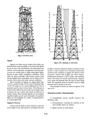 Signals
Signals are those survey targets that either are
illuminated by natural sunlight or are electrically lighted
by use of wet or dry cell batteries. The observations for
all first- and second-order triangulation and first-order
traverse are usually done at night using signal lights,
because of more stable atmospheric conditions, which
allow for better pointings. Observations maybe made
during daylight hours using lights, but for high-accuracy
surveys, this is done only under extreme conditions.
Some examples of signals are signal lights (fig.
15-21), a target set (fig. 15-22), and a heliotrope (fig.
15-23). The target set is a precise lighting device that is
generally used for short traverse lines. The heliotrope is
a device that reflects the rays of the sun through a pair
of mirrors set over a point and toward an observer on
another station. When standard signals are not available,
expedient lights can be used. Examples of expedient
lights are the headlights of a vehicle, a masked lantern,
or a boxed light bulb.
Supports (Towers)
Towers must be built on some stations to raise the
lines of sight to clear obstructions or to lengthen the lines
Figure 15-24.-Pole tower.
Figure 15-25.—Aluminum or steel tower.
of sight to increase distances between stations of area
surveys. A tower consists of an instrument stand (inner
structure) and a platform to support the observer (outer
structure). Towers fall roughly into three classes:
prefabricated aluminum or steel, wooden, and expedient
towers. The towers are usually constructed by a separate
crew, whose size depends upon the type of tower being
built. The expedient tower is usually a tower or high
structure that is already in the area.
Two examples of towers are shown in figures 15-24
and 15-25.
TRIANGULATION PROCEDURES
A triangulation survey usually involves the
following steps:
1. Reconnaissance—meaning the selection of the
most feasible points for stations
2. Signal erection on these points
15-31
 