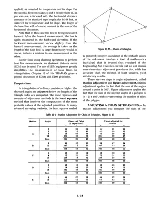 applied), as corrected for temperature and for slope. For
the interval between stakes 5 and 6 (where there is, as
you can see, a forward set), the horizontal distance
amounts to the standard tape length plus 0.104 foot, as
corrected for temperature and for slope. The length of
the base line will, of course, amount to the sum of the
horizontal distances.
Note that in this case the line is being measured
forward. After the forward measurement, the line is
again measured in the backward direction. If the
backward measurement varies slightly from the
forward measurement, the average is taken as the
length of the base line. A large discrepancy would, of
course, indicate a mistake in one measurement or the
other.
Rather than using chaining operations to perform
base line measurements, an electronic distance meter
(EDM) can be used. The use of EDM equipment greatly
simplifies the measurement of base lines in
triangulation. Chapter 12 of this TRAMAN gives a
general discussion of EDMs and EDM principles.
Computations
In triangulation of ordinary precision or higher, the
observed angles are adjusted before the lengths of the
triangle sides are computed. The most rigorous and
accurate of adjustment methods is the least squares
method that involves the computation of the most
probable values of the adjusted quantities. In many
advanced surveying textbooks, the least squares method
Figure 15-27.—-Chain of triangles.
is preferred; however, calculation of the probable values
of the unknowns involves a level of mathematics
(calculus) that is beyond that required of the
Engineering Aid. Therefore, in this text we will discuss
more elementary adjustment procedures that, while less
accurate than the method of least squares, yield
satisfactory results.
There are two steps in angle adjustment, called
station adjustment and figure adjustment. Station
adjustment applies the fact that the sum of the angles
around a point is 360°. Figure adjustment applies the
fact that the sum of the interior angles of a polygon is
(n – 2) x 180°, with n representing the number of sides
of the polygon.
ADJUSTING A CHAIN OF TRIANGLES.— In
station adjustment you compute the sum of the
Table 15-6.—Station Adjustment for Chain of Triangles, Figure 15-27
15-34
 