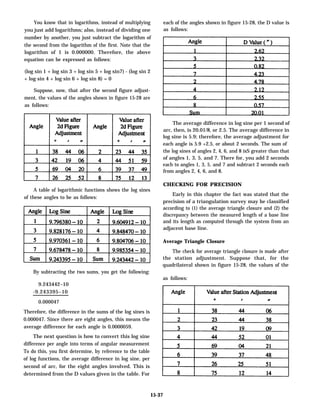 You know that in logarithms, instead of multiplying
you just add logarithms; also, instead of dividing one
number by another, you just subtract the logarithm of
the second from the logarithm of the first. Note that the
logarithm of 1 is 0.000000. Therefore, the above
equation can be expressed as follows:
(log sin 1 + log sin 3 + log sin 5 + log sin7) - (log sin 2
+ log sin 4 + log sin 6 + log sin 8) = 0
Suppose, now, that after the second figure adjust-
ment, the values of the angles shown in figure 15-28 are
as follows:
A table of logarithmic functions shows the log sines
of these angles to be as follows:
By subtracting the two sums, you get the following:
9.243442–10
-9.243395–10
0.000047
Therefore, the difference in the sums of the log sines is
0.000047. Since there are eight angles, this means the
average difference for each angle is 0.0000059.
The next question is how to convert this log sine
difference per angle into terms of angular measurement
To do this, you first determine, by reference to the table
of log functions, the average difference in log sine, per
second of arc, for the eight angles involved. This is
determined from the D values given in the table. For
each of the angles shown in figure 15-28, the D value is
as follows:
The average difference in log sine per 1 second of
arc, then, is 20.01/8, or 2.5. The average difference in
log sine is 5.9; therefore, the average adjustment for
each angle is 5.9 +2.5, or about 2 seconds. The sum of
the log sines of angles 2, 4, 6, and 8 isS greater than that
of angles 1, 3, 5, and 7. There for, you add 2 seconds
each to angles 1, 3, 5, and 7 and subtract 2 seconds each
from angles 2, 4, 6, and 8.
CHECKING FOR PRECISION
Early in this chapter the fact was stated that the
precision of a triangulation survey may be classified
according to (1) the average triangle closure and (2) the
discrepancy between the measured length of a base line
and its length as computed through the system from an
adjacent base line.
Average Triangle Closure
The check for average triangle closure is made after
the station adjustment. Suppose that, for the
quadrilateral shown in figure 15-28, the values of the
as follows:
15-37
 