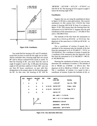 180°00´00´´ – (42°19´08´´ + 44°51´59´´ + 47°28´43´´), or
S45°20´10´´W. The bearing of CD is equal to angle C
minus the bearing angle of BC.
Coordinates
Suppose that you are tying the quadrilateral shown
in figure 15-29 into a state grid system. The nearest
monument in this system lies 1,153.54 feet from
station D, bearing S50°16´36´´W from D, as shown in
figure 15-30. This means that the bearing from the
monument to D is N50°16´36´´E. Suppose that the grid
coordinates of the monument are y = 373,462.27 feet
and x =562,496.37 feet.
The latitude of the line from the monument to
station D is 1,153.54 cos 50°16´36´´, or 737.21 feet. The
departure of the same line is 1,15354 sin 50°16´36´´, or
Figure 15-30.—Coordinates.
You would find the bearing of BC and CD similarly,
except that you have to watch for the angle you are after.
Always remember that a bearing angle does not exceed
90° and is always reckoned from north or south. To
find the bearing of BC, you must find the sum of
angle B (angles 3 and 4, fig. 15-28) plus the bearing
angle of AB and then subtract it from 180°; you can
see that BC bears southwest, so just add this
designation to the proper place in the bearing angle
for BC. In this case, the bearing of BC will be
887.23 feet.
The y coordinate of station D equals the y
coordinate of the monument plus the latitude of the line
from the monument to D, or 373,462.27 + 737.21, or
374,199.48 feet. The x coordinate of station D equals the
x coordinate of the monument plus the departure of the
line from the monument to D, or 562,496.37 + 887.23,
or 563,383.60 feet.
Knowing the coordinates of station D, you can now
determine the coordinates of station A. The latitude of
DA is 700.00 cos 15°00´00´´, or 676.15 feet. The
departure of DA is 700.00 sin 15°00´00´´, or 181.17 feet.
The y coordinate of station A is equal to the y
coordinate of station D plus the latitude of DA, or
Figure 15-31.—Sun observation field notes.
15-40
 