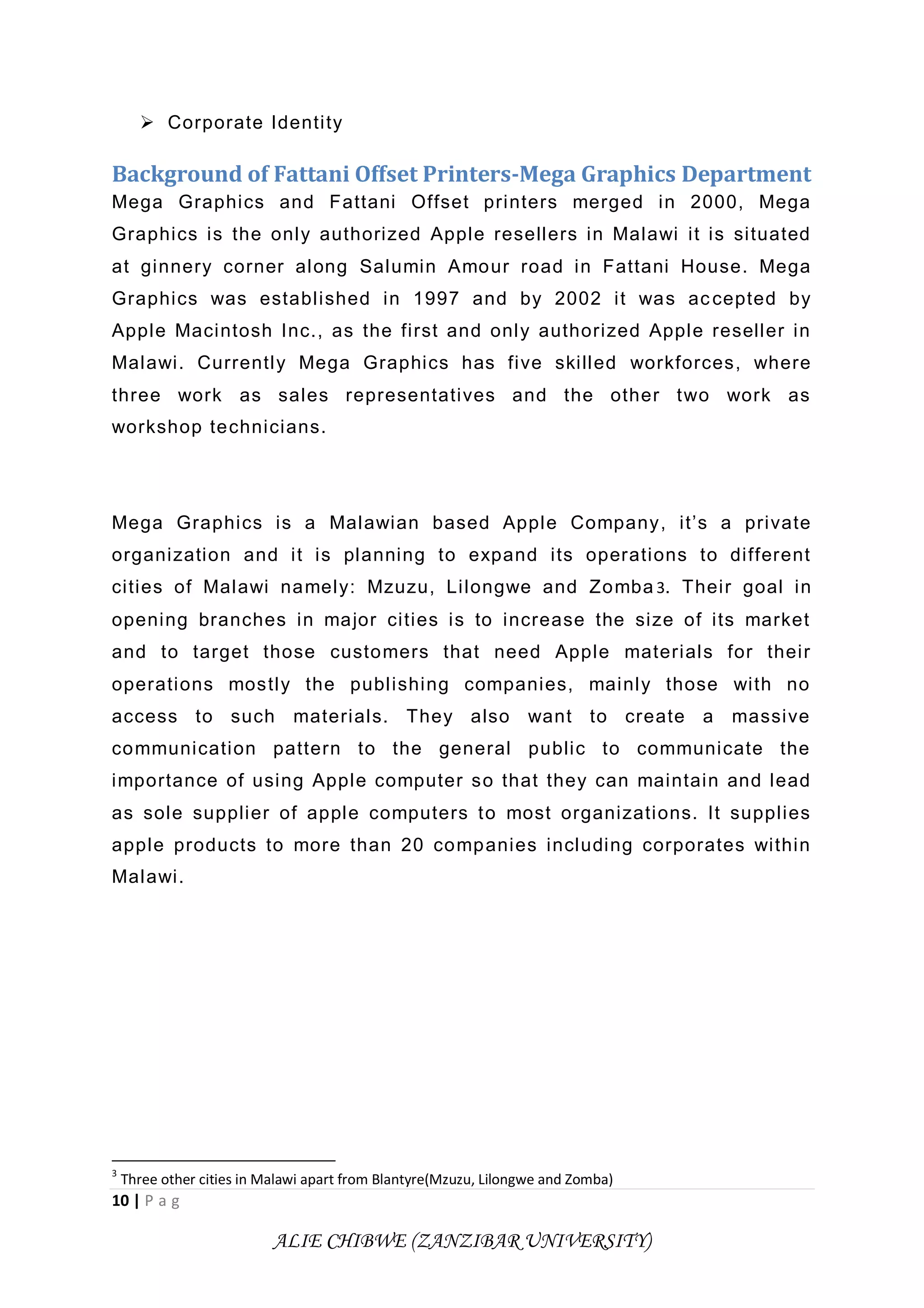10 | P a g
ALIE CHIBWE (ZANZIBAR UNIVERSITY)
 Corporate Identity
Background of Fattani Offset Printers-Mega Graphics Department
Mega Graphics and Fattani Offset printers merged in 2000, Mega
Graphics is the only authorized Apple resellers in Malawi it is situated
at ginnery corner along Salumin Amour road in Fattani House. Mega
Graphics was established in 1997 and by 2002 it was accepted by
Apple Macintosh Inc., as the first and only authorized Apple reseller in
Malawi. Currently Mega Graphics has five skilled workforces, where
three work as sales representatives and the other two work as
workshop technicians.
Mega Graphics is a Malawian based Apple Company, it’s a private
organization and it is planning to expand its operations to different
cities of Malawi namely: Mzuzu, Lilongwe and Zomba 3. Their goal in
opening branches in major cities is to increase the size of its market
and to target those customers that need Apple materials for their
operations mostly the publishing companies, mainly those with no
access to such materials. They also want to create a massive
communication pattern to the general public to communicate the
importance of using Apple computer so that they can maintain and lead
as sole supplier of apple computers to most organizations. It supplies
apple products to more than 20 companies including corporates within
Malawi.
3
Three other cities in Malawi apart from Blantyre(Mzuzu, Lilongwe and Zomba)
 