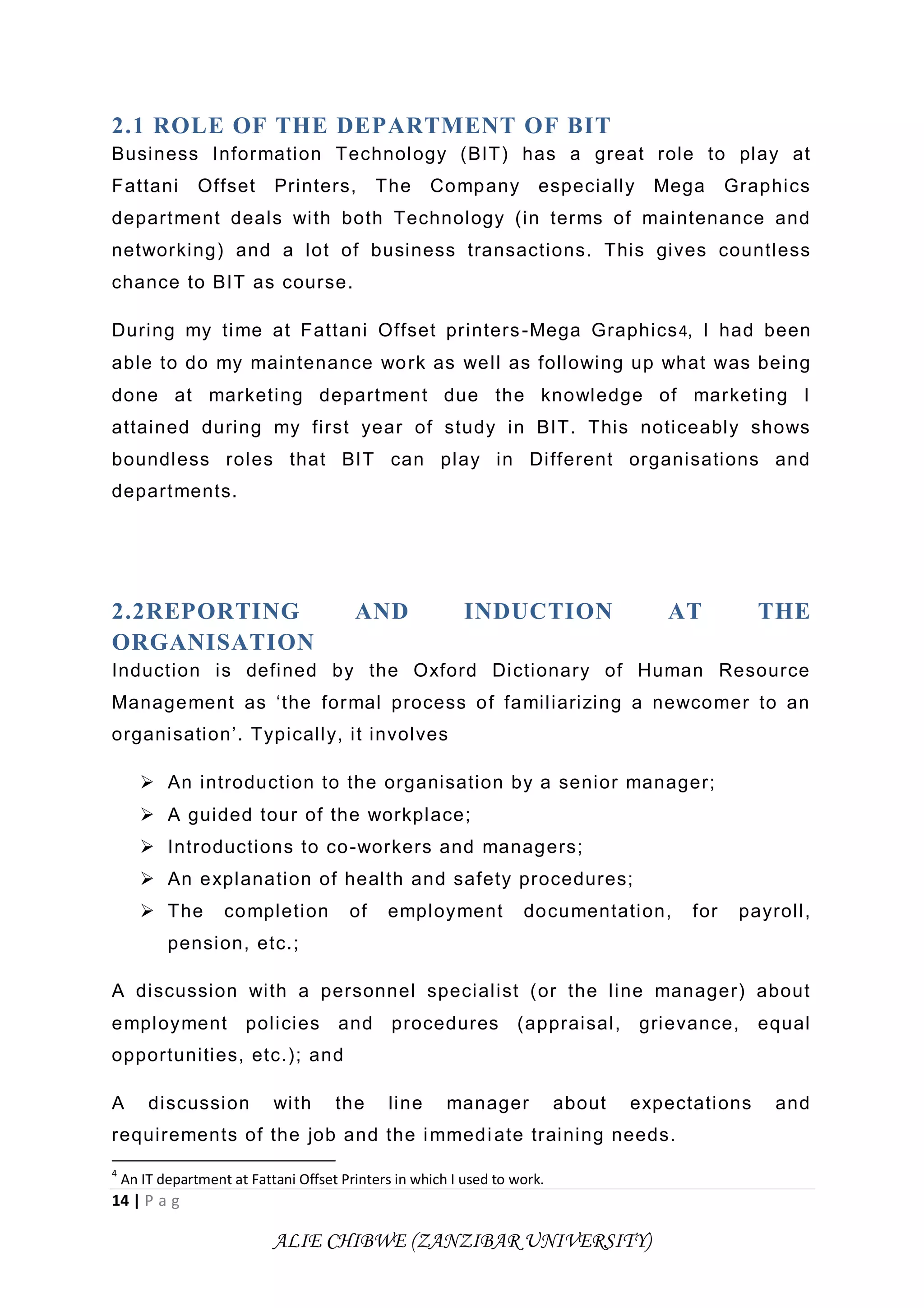 14 | P a g
ALIE CHIBWE (ZANZIBAR UNIVERSITY)
2.1 ROLE OF THE DEPARTMENT OF BIT
Business Information Technology (BIT) has a great role to play at
Fattani Offset Printers, The Company especially Mega Graphics
department deals with both Technology (in terms of maintenance and
networking) and a lot of business transactions. This gives countless
chance to BIT as course.
During my time at Fattani Offset printers-Mega Graphics4, I had been
able to do my maintenance work as well as following up what was being
done at marketing department due the knowledge of marketing I
attained during my first year of study in BIT. This noticeably shows
boundless roles that BIT can play in Different organisations and
departments.
2.2REPORTING AND INDUCTION AT THE
ORGANISATION
Induction is defined by the Oxford Dictionary of Human Resource
Management as ‘the formal process of familiarizing a newcomer to an
organisation’. Typically, it involves
 An introduction to the organisation by a senior manager;
 A guided tour of the workplace;
 Introductions to co-workers and managers;
 An explanation of health and safety procedures;
 The completion of employment documentation, for payroll,
pension, etc.;
A discussion with a personnel specialist (or the line manager) about
employment policies and procedures (appraisal, grievance, equal
opportunities, etc.); and
A discussion with the line manager about expectations and
requirements of the job and the immediate training needs.
4
An IT department at Fattani Offset Printers in which I used to work.
 