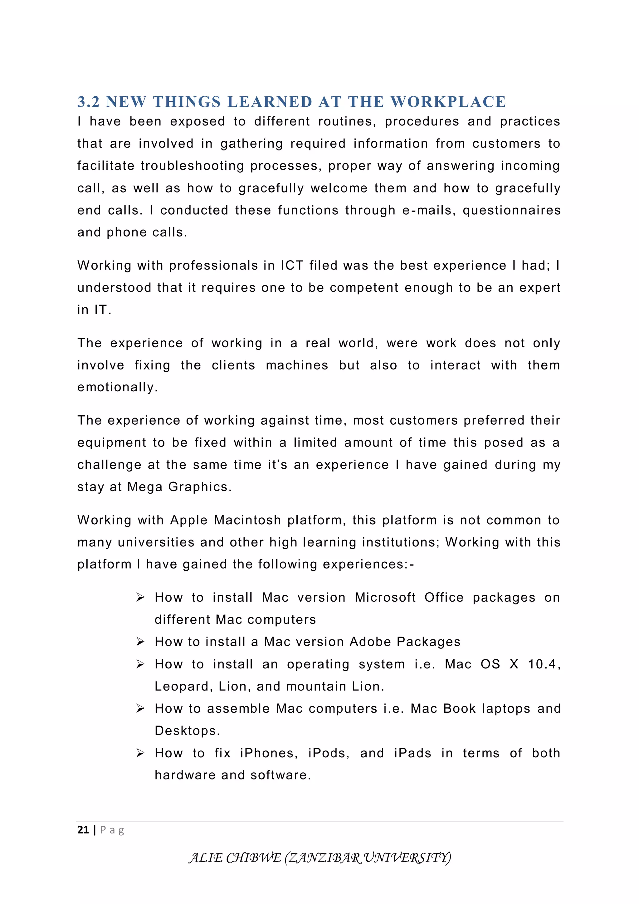 21 | P a g
ALIE CHIBWE (ZANZIBAR UNIVERSITY)
3.2 NEW THINGS LEARNED AT THE WORKPLACE
I have been exposed to different routines, procedures and practices
that are involved in gathering required information from customers to
facilitate troubleshooting processes, proper way of answering incoming
call, as well as how to gracefully welcome them and how to gracefully
end calls. I conducted these functions through e-mails, questionnaires
and phone calls.
Working with professionals in ICT filed was the best experience I had; I
understood that it requires one to be competent enough to be an expert
in IT.
The experience of working in a real world, were work does not only
involve fixing the clients machines but also to interact with them
emotionally.
The experience of working against time, most customers preferred their
equipment to be fixed within a limited amount of time this posed as a
challenge at the same time it’s an experience I have gained during my
stay at Mega Graphics.
Working with Apple Macintosh platform, this platform is not common to
many universities and other high learning institutions; Working with this
platform I have gained the following experiences:-
 How to install Mac version Microsoft Office packages on
different Mac computers
 How to install a Mac version Adobe Packages
 How to install an operating system i.e. Mac OS X 10.4,
Leopard, Lion, and mountain Lion.
 How to assemble Mac computers i.e. Mac Book laptops and
Desktops.
 How to fix iPhones, iPods, and iPads in terms of both
hardware and software.
 