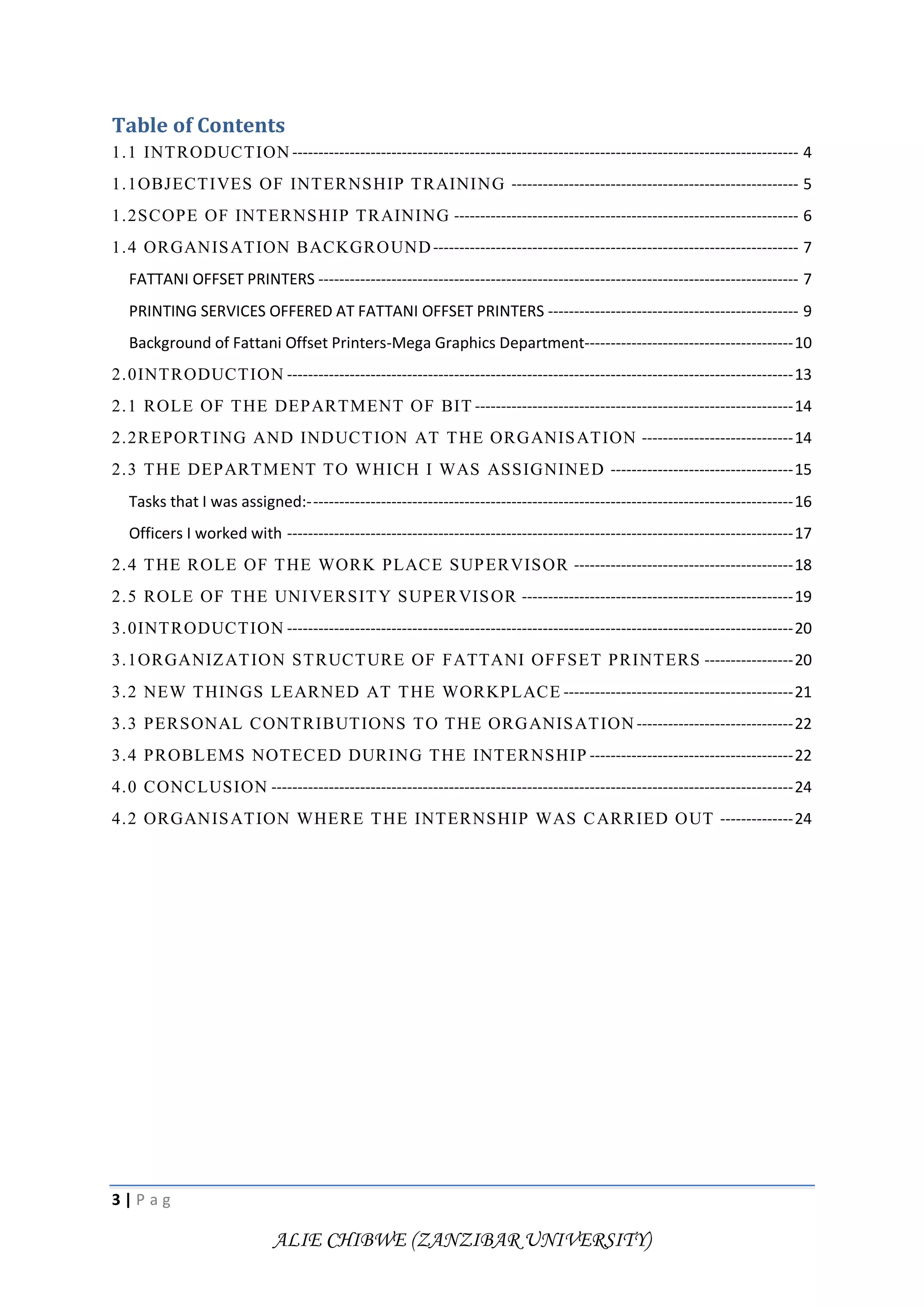 3 | P a g
ALIE CHIBWE (ZANZIBAR UNIVERSITY)
Table of Contents
1.1 INTRODUCTION ------------------------------------------------------------------------------------------------- 4
1.1OBJECTIVES OF INTERNSHIP TRAINING ------------------------------------------------------- 5
1.2SCOPE OF INTERNSHIP TRAINING ------------------------------------------------------------------ 6
1.4 ORGANISATION BACKGROUND---------------------------------------------------------------------- 7
FATTANI OFFSET PRINTERS -------------------------------------------------------------------------------------------- 7
PRINTING SERVICES OFFERED AT FATTANI OFFSET PRINTERS ------------------------------------------------ 9
Background of Fattani Offset Printers-Mega Graphics Department----------------------------------------10
2.0INTRODUCTION -------------------------------------------------------------------------------------------------13
2.1 ROLE OF THE DEPARTMENT OF BIT -------------------------------------------------------------14
2.2REPORTING AND INDUCTION AT THE ORGANISATION -----------------------------14
2.3 THE DEPARTMENT TO WHICH I WAS ASSIGNINED -----------------------------------15
Tasks that I was assigned:---------------------------------------------------------------------------------------------16
Officers I worked with -------------------------------------------------------------------------------------------------17
2.4 THE ROLE OF THE WORK PLACE SUPERVISOR ------------------------------------------18
2.5 ROLE OF THE UNIVERSITY SUPERVISOR ----------------------------------------------------19
3.0INTRODUCTION -------------------------------------------------------------------------------------------------20
3.1ORGANIZATION STRUCTURE OF FATTANI OFFSET PRINTERS -----------------20
3.2 NEW THINGS LEARNED AT THE WORKPLACE --------------------------------------------21
3.3 PERSONAL CONTRIBUTIONS TO THE ORGANISATION ------------------------------22
3.4 PROBLEMS NOTECED DURING THE INTERNSHIP ---------------------------------------22
4.0 CONCLUSION ----------------------------------------------------------------------------------------------------24
4.2 ORGANISATION WHERE THE INTERNSHIP WAS CARRIED OUT --------------24
 