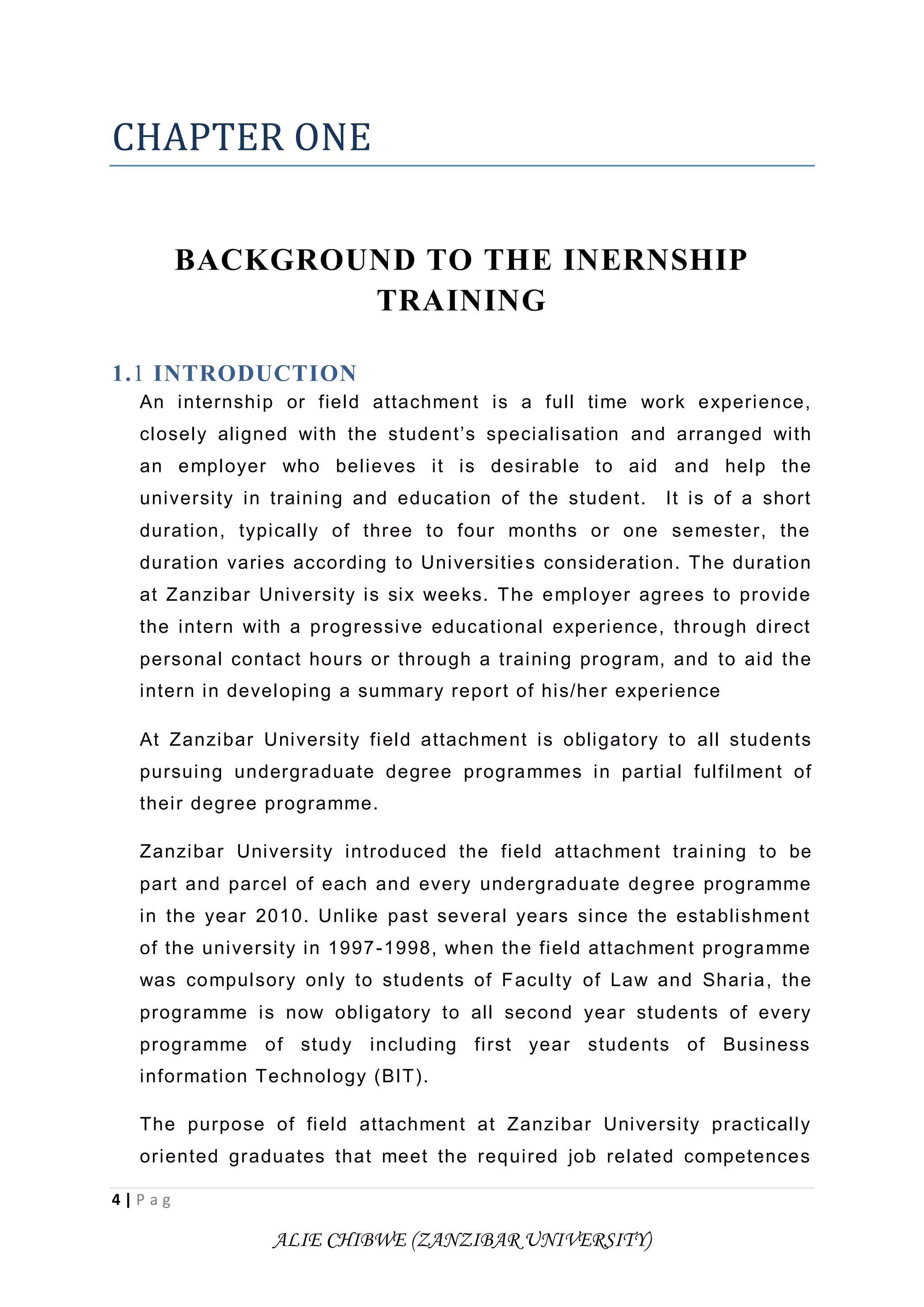 4 | P a g
ALIE CHIBWE (ZANZIBAR UNIVERSITY)
CHAPTER ONE
BACKGROUND TO THE INERNSHIP
TRAINING
1.1 INTRODUCTION
An internship or field attachment is a full time work experience,
closely aligned with the student’s specialisation and arranged with
an employer who believes it is desirable to aid and help the
university in training and education of the student. It is of a short
duration, typically of three to four months or one semester, the
duration varies according to Universities consideration. The duration
at Zanzibar University is six weeks. The employer agrees to provide
the intern with a progressive educational experience, through direct
personal contact hours or through a training program, and to aid the
intern in developing a summary report of his/her experience
At Zanzibar University field attachment is obligatory to all students
pursuing undergraduate degree programmes in partial fulfilment of
their degree programme.
Zanzibar University introduced the field attachment training to be
part and parcel of each and every undergraduate degree programme
in the year 2010. Unlike past several years since the establishment
of the university in 1997-1998, when the field attachment programme
was compulsory only to students of Faculty of Law and Sharia, the
programme is now obligatory to all second year students of every
programme of study including first year students of Business
information Technology (BIT).
The purpose of field attachment at Zanzibar University practically
oriented graduates that meet the required job related competences
 