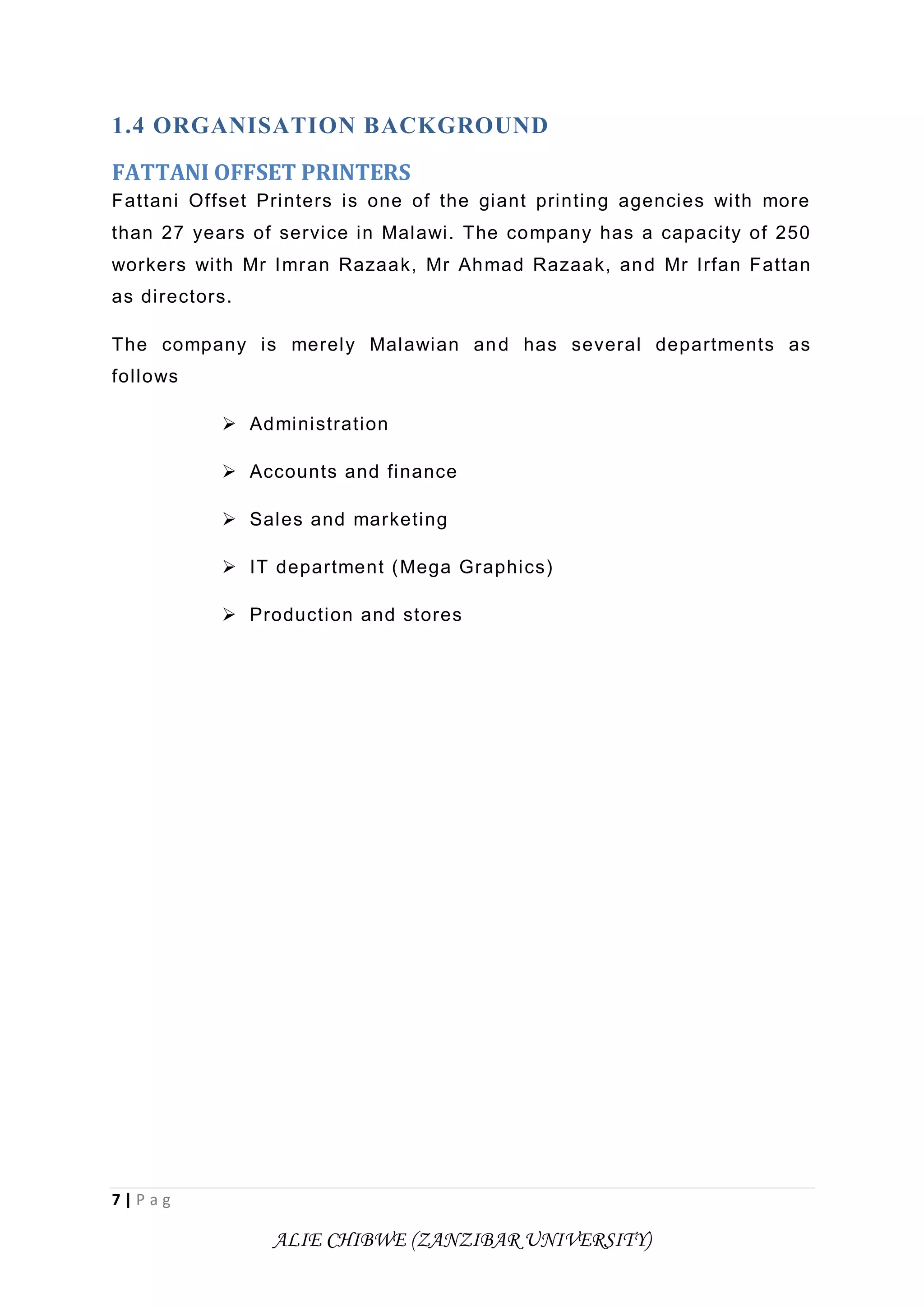7 | P a g
ALIE CHIBWE (ZANZIBAR UNIVERSITY)
1.4 ORGANISATION BACKGROUND
FATTANI OFFSET PRINTERS
Fattani Offset Printers is one of the giant printing agencies with more
than 27 years of service in Malawi. The company has a capacity of 250
workers with Mr Imran Razaak, Mr Ahmad Razaak, and Mr Irfan Fattan
as directors.
The company is merely Malawian and has several departments as
follows
 Administration
 Accounts and finance
 Sales and marketing
 IT department (Mega Graphics)
 Production and stores
 