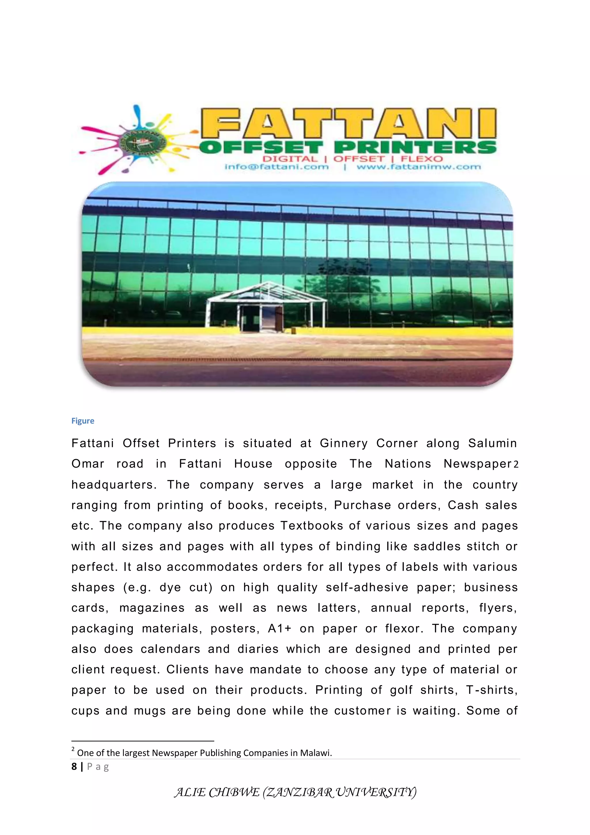 8 | P a g
ALIE CHIBWE (ZANZIBAR UNIVERSITY)
Figure
Fattani Offset Printers is situated at Ginnery Corner along Salumin
Omar road in Fattani House opposite The Nations Newspaper 2
headquarters. The company serves a large market in the country
ranging from printing of books, receipts, Purchase orders, Cash sales
etc. The company also produces Textbooks of various sizes and pages
with all sizes and pages with all types of binding like saddles stitch or
perfect. It also accommodates orders for all types of labels with various
shapes (e.g. dye cut) on high quality self-adhesive paper; business
cards, magazines as well as news latters, annual reports, flyers,
packaging materials, posters, A1+ on paper or flexor. The company
also does calendars and diaries which are designed and printed per
client request. Clients have mandate to choose any type of material or
paper to be used on their products. Printing of golf shirts, T -shirts,
cups and mugs are being done while the customer is waiting. Some of
2
One of the largest Newspaper Publishing Companies in Malawi.
 