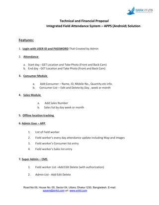 Technical and Financial Proposal
Integrated Field Attendance System – APPS (Android) Solution
Features:
1. Login with USER ID and PASSWORD That Created by Admin
2. Attendance
a. Start day - GET Location and Take Photo (Front and Back Cam)
b. End day - GET Location and Take Photo (Front and Back Cam)
3. Consumer Module
a. Add Consumer – Name, ID, Mobile No., Quantity etc info.
b. Consumer List – Edit and Delete by Day , week or month
4. Sales Module
a. Add Sales Number
b. Sales list by day week or month
5. Offline location tracking
6. Admin User – APP
1. List of Field worker
2. Field worker’s every day attendance update including Map and Images
3. Field worker’s Consumer list entry
4. Field worker’s Sales list entry
7. Super Admin – CMS
1. Field worker List –Add Edit Delete (with authorization)
2. Admin List - Add Edit Delete
Road No:09, House No.:05, Sector:04, Uttara, Dhaka-1230, Bangladesh. E-mail:
sayem@srrkit.com url: www.srrkit.com
 
