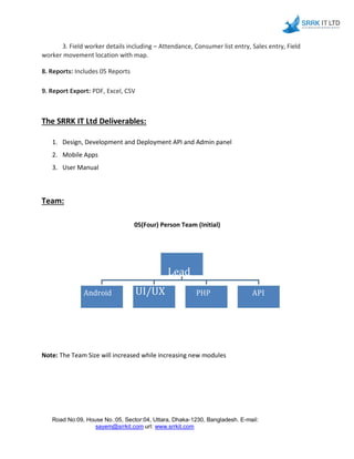 3. Field worker details including – Attendance, Consumer list entry, Sales entry, Field
worker movement location with map.
8. Reports: Includes 05 Reports
9. Report Export: PDF, Excel, CSV
The SRRK IT Ltd Deliverables:
1. Design, Development and Deployment API and Admin panel
2. Mobile Apps
3. User Manual
Team:
05(Four) Person Team (Initial)
Project
Lead
Android UI/UX PHP API
Developer-1 Designer Developer -1 Developer -1
Note: The Team Size will increased while increasing new modules
Road No:09, House No.:05, Sector:04, Uttara, Dhaka-1230, Bangladesh. E-mail:
sayem@srrkit.com url: www.srrkit.com
 