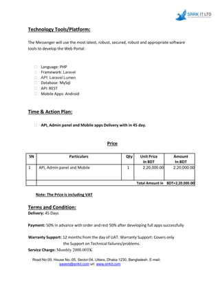 Technology Tools/Platform:
The Messenger will use the most latest, robust, secured, robust and appropriate software
tools to develop the Web Portal:
 Language: PHP 
 Framework: Laravel 
 API: Laravel Lumen 
 Database: MySql 
 API: REST 
 Mobile Apps: Android 
Time & Action Plan:
 API, Admin panel and Mobile apps Delivery with in 45 day. 
Price
SN Particulars Qty Unit Price Amount
In BDT In BDT
1 API, Admin panel and Mobile 1 2,20,000.00 2,20,000.00
Total Amount in BDT=2,20,000.00
Note: The Price is including VAT
Terms and Condition:
Delivery: 45 Days
Payment: 50% in advance with order and rest 50% after developing full apps successfully
Warranty Support: 12 months from the day of UAT. Warranty Support: Covers only
the Support on Technical failures/problems.
Service Charge: Monthly 2000.00TK
Road No:09, House No.:05, Sector:04, Uttara, Dhaka-1230, Bangladesh. E-mail:
sayem@srrkit.com url: www.srrkit.com
 