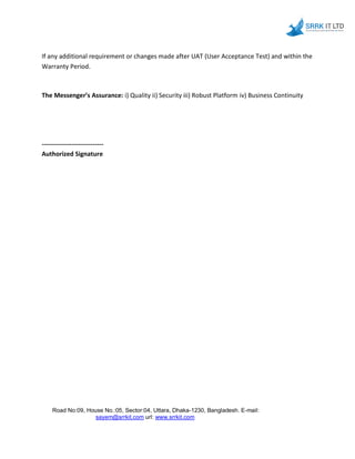 If any additional requirement or changes made after UAT (User Acceptance Test) and within the
Warranty Period.
The Messenger’s Assurance: i) Quality ii) Security iii) Robust Platform iv) Business Continuity
-----------------------------
Authorized Signature
Road No:09, House No.:05, Sector:04, Uttara, Dhaka-1230, Bangladesh. E-mail:
sayem@srrkit.com url: www.srrkit.com
 