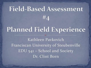 Kathleen Pavkovich Franciscan University of Steubenville EDU 541 – School and Society Dr. Clint Born Field-Based Assessment #4Planned Field Experience 