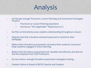 Analysis
1. Do Not get enough Practicum, Lesson Planning and Assessment Strategies
Practice
• Practicum or Lesson Planning Questions
• Numerous “Not Applicable” Responses (12+)
2. Do Plan to formatively asses student understanding throughout a lesson.
3. Majority feel that a Student-centered classroom is central to their
pedagogy.
4. Believe that Formative assessments can boost their student’s moral and
keep students engaged in active learning.
5. Believe that formative assessments are valuable and effective, but did not
feel the emphasis from SOE Professors.
6. Do not receive enough formative assessment strategies training.
7. Student Failure is Result of BOTH Teacher and Student
 