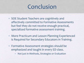 Conclusion
• SOE Student Teachers are cognitively and
affectively committed to Formative Assessments
but feel they do not receive enough practical,
specialized formative assessment training.
• More Practicum and Lesson Planning Experienced
is Required for Secondary Educators in Training.
• Formative Assessment strategies should be
emphasized and taught in every ED class.
• Not just in Methods, Strategies or Evaluation
 