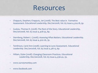 Resources
• Chappuis, Stephen; Chappuis, Jan (2008). The Best value in Formative
Assessment. Educational Leadership, Dec/Jan2008, Vol. 65 Issue 4, p14-18, 5p.
• Guskey, Thomas R. (2008). The Rest of the Story. Educational Leadership,
Dec/Jan2008, Vol. 65 Issue 4, p28-35, 8p.
• Sternberg, Robert J. (2008). Assessing What Matters. Educational Leadership.
Dec/Jan2008, Vol. 65 Issue 4, p20-26, 7p.
• Tomlinson, Carol Ann (2008). Learning to Love Assessment. Educational
Leadership. Dec/Jan2008, Vol. 65 Issue 4, p8-13, 6p.
• Wiliam, Dylan (2008). Changing Classroom Practices. Educational
Leadership, Dec/Jan2008, Vol. 65 Issue 4, p36-42, 7p.
• www.surveymonkey.com
• www.facebook.com
 