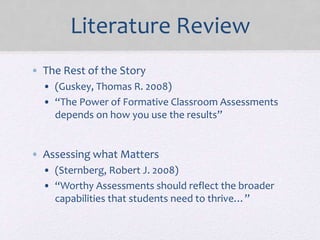 Literature Review
• The Rest of the Story
• (Guskey, Thomas R. 2008)
• “The Power of Formative Classroom Assessments
depends on how you use the results”
• Assessing what Matters
• (Sternberg, Robert J. 2008)
• “Worthy Assessments should reflect the broader
capabilities that students need to thrive…”
 