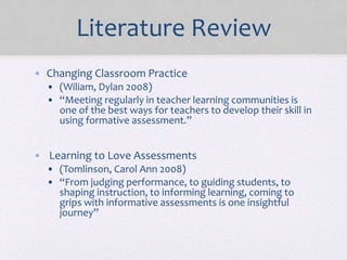 Literature Review
• Changing Classroom Practice
• (Wiliam, Dylan 2008)
• “Meeting regularly in teacher learning communities is
one of the best ways for teachers to develop their skill in
using formative assessment.”
• Learning to Love Assessments
• (Tomlinson, Carol Ann 2008)
• “From judging performance, to guiding students, to
shaping instruction, to informing learning, coming to
grips with informative assessments is one insightful
journey”
 
