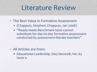 Literature Review
• The Best Value in Formative Assessment
• (Chappuis, Stephen; Chappuis, Jan 2008)
• “Ready-made Benchmark tests cannot
substitute for day-to-day formative assessment
conducted by assessment-literate teachers”
• All Articles are from:
• Educational Leadership, Dec/Jan2008, Vol. 65
Issue 4
 