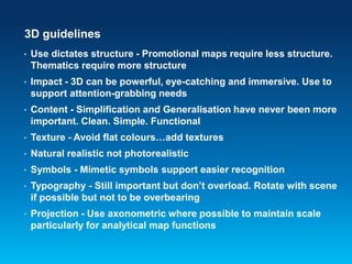 3D guidelines
• Use dictates structure - Promotional maps require less structure.
Thematics require more structure
• Impact - 3D can be powerful, eye-catching and immersive. Use to
support attention-grabbing needs
• Content - Simplification and Generalisation have never been more
important. Clean. Simple. Functional
• Texture - Avoid flat colours…add textures
• Natural realistic not photorealistic
• Symbols - Mimetic symbols support easier recognition
• Typography - Still important but don’t overload. Rotate with scene
if possible but not to be overbearing
• Projection - Use axonometric where possible to maintain scale
particularly for analytical map functions
 
