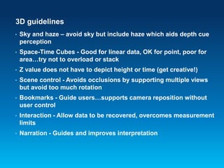 3D guidelines
• Sky and haze – avoid sky but include haze which aids depth cue
perception
• Space-Time Cubes - Good for linear data, OK for point, poor for
area…try not to overload or stack
• Z value does not have to depict height or time (get creative!)
• Scene control - Avoids occlusions by supporting multiple views
but avoid too much rotation
• Bookmarks - Guide users…supports camera reposition without
user control
• Interaction - Allow data to be recovered, overcomes measurement
limits
• Narration - Guides and improves interpretation
 