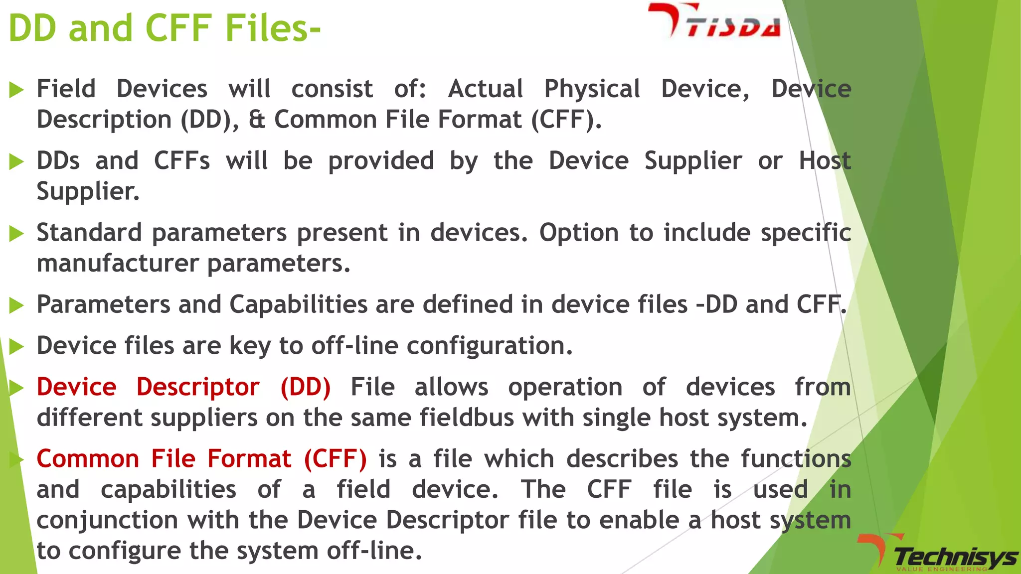 DD and CFF Files

Field Devices will consist of: Actual Physical Device, Device
Description (DD), & Common File Format (CFF).



DDs and CFFs will be provided by the Device Supplier or Host
Supplier.



Standard parameters present in devices. Option to include specific
manufacturer parameters.



Parameters and Capabilities are defined in device files –DD and CFF.



Device files are key to off-line configuration.



Device Descriptor (DD) File allows operation of devices from
different suppliers on the same fieldbus with single host system.



Common File Format (CFF) is a file which describes the functions
and capabilities of a field device. The CFF file is used in
conjunction with the Device Descriptor file to enable a host system
to configure the system off-line.

 