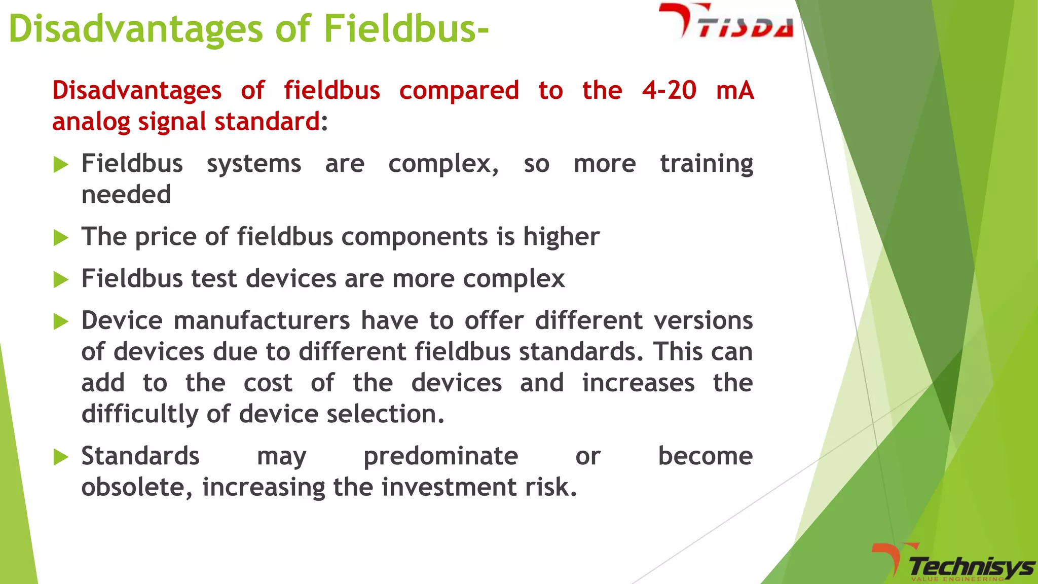Disadvantages of FieldbusDisadvantages of fieldbus compared to the 4-20 mA
analog signal standard:


Fieldbus systems are complex, so more training
needed



The price of fieldbus components is higher



Fieldbus test devices are more complex



Device manufacturers have to offer different versions
of devices due to different fieldbus standards. This can
add to the cost of the devices and increases the
difficultly of device selection.



Standards
may
predominate
or
obsolete, increasing the investment risk.

become

 