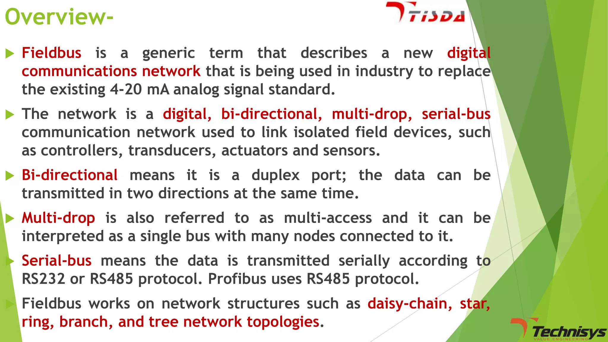 Overview

Fieldbus is a generic term that describes a new digital
communications network that is being used in industry to replace
the existing 4-20 mA analog signal standard.



The network is a digital, bi-directional, multi-drop, serial-bus
communication network used to link isolated field devices, such
as controllers, transducers, actuators and sensors.



Bi-directional means it is a duplex port; the data can be
transmitted in two directions at the same time.



Multi-drop is also referred to as multi-access and it can be
interpreted as a single bus with many nodes connected to it.



Serial-bus means the data is transmitted serially according to
RS232 or RS485 protocol. Profibus uses RS485 protocol.



Fieldbus works on network structures such as daisy-chain, star,
ring, branch, and tree network topologies.

 