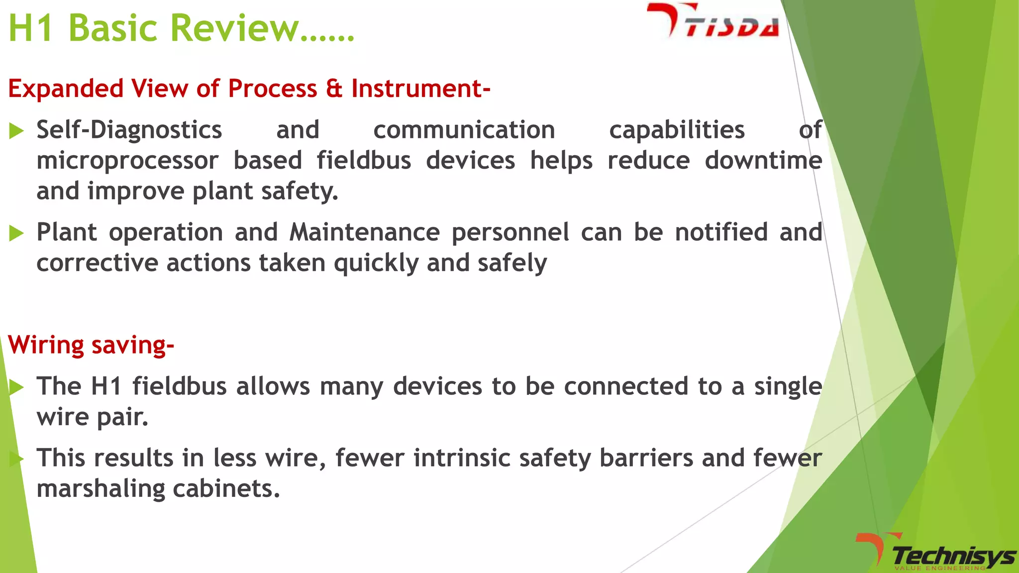 H1 Basic Review……
Expanded View of Process & Instrument

Self-Diagnostics
and
communication
capabilities
of
microprocessor based fieldbus devices helps reduce downtime
and improve plant safety.



Plant operation and Maintenance personnel can be notified and
corrective actions taken quickly and safely

Wiring saving

The H1 fieldbus allows many devices to be connected to a single
wire pair.



This results in less wire, fewer intrinsic safety barriers and fewer
marshaling cabinets.

 
