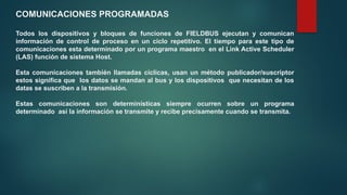 COMUNICACIONES PROGRAMADAS
Todos los dispositivos y bloques de funciones de FIELDBUS ejecutan y comunican
información de control de proceso en un ciclo repetitivo. El tiempo para este tipo de
comunicaciones esta determinado por un programa maestro en el Link Active Scheduler
(LAS) función de sistema Host.
Esta comunicaciones también llamadas cíclicas, usan un método publicador/suscriptor
estos significa que los datos se mandan al bus y los dispositivos que necesitan de los
datas se suscriben a la transmisión.
Estas comunicaciones son determinísticas siempre ocurren sobre un programa
determinado así la información se transmite y recibe precisamente cuando se transmita.
 