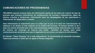 COMUNICACIONES NO PROGRAMADAS
FIELDBUS soporta muchos tipos de información aparte de los datos de control de lazo de
proceso que incluyen Información de configuración de enviada a dispositivos, datos de
alarma, eventos y tendencias, información para los desplegados de los operadores e
información de diagnostico y estado.
Esta información es importante pero no critica por lo que si el siclo de comunicación se
adelanta o se atrasa no hay impacto en el control del proceso. El tiempo flexible le da a
esta una menor prioridad que a las comunicaciones programadas relacionadas con el lazo
de control, sin embargo se reserva una cierta cantidad de tiempo para estas
comunicaciones acíclicas para que el segmento no se carne y se sature de información.
El método “Token Passing” da a cada dispositivos la oportunidad de transmitir mensajes
hasta que termine o hasta que se agote el tiempo asignado.
 