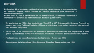 HISTORIA
En los años 40 se empiezan a utilizar los buses de campo cuando la instrumentación
de procesos empezó utilizar señales de presión neumática para monitorear y
controlar dispositivos.
En los años 70, con la introducción de las computadoras, se empezó a controlar y
monitorear los sistemas de instrumentación desde un punto central.
• En septiembre de 1994, dos fundaciones, WorldFIP e ISP (Interoperable Systems Proyect) se
unieron para crear Fieldbus Fundation (FF) con el objetivo de crear un bus de campo internacional
para entornos peligrosos.
• Ya en 1996, la FF contaba con 185 compañías asociadas de entre las más importantes a nivel
global, representando el 90% de la fabricación mundial de productos de instrumentación y control.
• Finalización de las especificaciones del anteproyecto H1, mayo de 1995.
• Demostración de la tecnología H1 en Monsanto Chocolate Bayou, octubre de 1996.
 