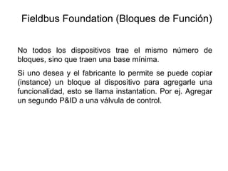 No todos los dispositivos trae el mismo número de
bloques, sino que traen una base mínima.
Si uno desea y el fabricante lo permite se puede copiar
(instance) un bloque al dispositivo para agregarle una
funcionalidad, esto se llama instantation. Por ej. Agregar
un segundo P&ID a una válvula de control.
Fieldbus Foundation (Bloques de Función)
 