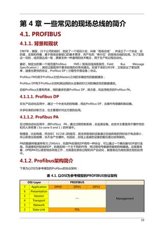 第 4 章 一些常见的现场总线的简介
4.1. PROFIBUS
4.1.1. 背景和现状
1987年，德国，21个公司和组织，发起了一个项目计划，叫做“现场总线”，并成立了一个协会，目
的是，实现和传播，基于现场设备接口的基本需求，而产生的“串行位”的现场总线的应用。为了实现
这一目的，成员国达成一致，愿意支持一种通用的技术概念，用于生产和过程自动化。
最初，制定出的第一个规范是Profibus
FMS（现场总线消息规范，Field
Bus
Message
Specification），其经过裁剪用于要求较高的任务间通讯。在接下来的1993年，又制定出了更加简
单，速度也更快的协议，Profibus DP（分散性外围设备）协议。
Profibus FMS用于Profibus主控(Master)之间的非确定性的数据通信；
Profibus DP用于Profibus主控和其远程的从设备的IO之间的确定性的数据通信。
目前Profibus主要有两类，用的最多的是Profibus DP，其次是，和应用相关的Profibus PA。

4.1.1.1. Profibus DP
在生产自动化应用中，通过一个中央化的控制器，用此Profibus DP，去操作传感器和制动器。
许多标准的诊断方法，也主要是针对这方面的应用。

4.1.1.2. Profibus PA
在过程自动化应用中，用Profibus PA，通过过程控制系统，去监测设备。此技术主要是用于爆炸性的
和对人体有害（Ex-zone 0 and 1）的环境中。
物理层，比如电缆，符合IEC 61158-2的规范，其支持现场的设备通过总线供电的同时由于电流很小，
所以即使出现故障，也不会产生爆炸。也因此，总线上连接的设备的数目是比较有限的。
PA的数据传输速率有31.25Kbit/s，但是PA却是和DP用同一种协议，可以通过一个耦合器与DP进行连
接。而速度相对较快的DP，则是起到一个主干网的作用，将过程信号数据传输到控制器端。这就意味
着，DP和PA可以紧密地协同地工作，尤其是在那些过程和共产自动化，都是各自为政的混合型的应用
中。

4.1.2. Profibus架构简介
下表为以OSI为参考模型的Profibus的协议架构：

表 4.1. 以OSI为参考模型的PROFIBUS协议架构
OSI-Layer
7

Application

6

Presentation

5

Session

4

Transport

3

Network

2

Data Link

PROFIBUS
DPV0

DPV1

---

DPV2

Management

FDL

10

 