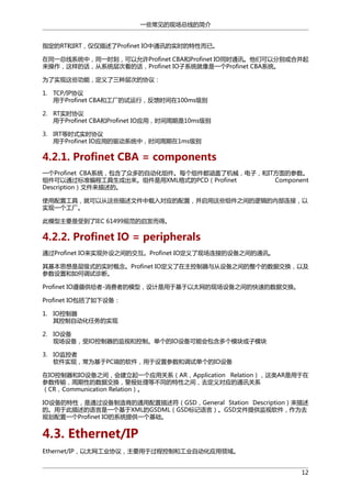 一些常见的现场总线的简介
指定的RT和IRT，仅仅描述了Profinet IO中通讯的实时的特性而已。
在同一总线系统中，同一时刻，可以允许Profinet CBA和Profinet IO同时通讯。他们可以分别或合并起
来操作，这样的话，从系统层次看的话，Profinet IO子系统就像是一个Profinet CBA系统。
为了实现这些功能，定义了三种层次的协议：
1. TCP/IP协议
用于Profinet CBA和工厂的试运行，反馈时间在100ms级别
2. RT实时协议
用于Profinet CBA和Profinet IO应用，时间周期是10ms级别
3. IRT等时式实时协议
用于Profinet IO应用的驱动系统中，时间周期在1ms级别

4.2.1. Profinet CBA = components
一个Profinet CBA系统，包含了众多的自动化组件。每个组件都涵盖了机械，电子，和IT方面的参数。
组件可以通过标准编程工具生成出来。组件是用XML格式的PCD（Profinet
Component
Description）文件来描述的。
使用配置工具，就可以从这些描述文件中载入对应的配置，并启用这些组件之间的逻辑的内部连接，以
实现一个工厂。
此模型主要是受到了IEC 61499规范的启发而得。

4.2.2. Profinet IO = peripherals
通过Profinet IO来实现外设之间的交互。Profinet IO定义了现场连接的设备之间的通讯。
其基本思想是层级式的实时概念。Profinet IO定义了在主控制器与从设备之间的整个的数据交换，以及
参数设置和如何调试诊断。
Profinet IO遵循供给者-消费者的模型，设计是用于基于以太网的现场设备之间的快速的数据交换。
Profinet IO包括了如下设备：
1. IO控制器
其控制自动化任务的实现
2. IO设备
现场设备，受IO控制器的监视和控制。单个的IO设备可能会包含多个模块或子模块
3. IO监控者
软件实现，常为基于PC端的软件，用于设置参数和调试单个的IO设备
在IO控制器和IO设备之间，会建立起一个应用关系（AR，Application Relation），这类AR是用于在
参数传输，周期性的数据交换，警报处理等不同的特性之间，去定义对应的通讯关系
（CR，Communication Relation）。
IO设备的特性，是通过设备制造商的通用配置描述符（GSD，General Station Description）来描述
的。用于此描述的语言是一个基于XML的GSDML（GSD标记语言）。GSD文件提供监视软件，作为去
规划配置一个Profinet IO的系统提供一个基础。

4.3. Ethernet/IP
Ethernet/IP，以太网工业协议，主要用于过程控制和工业自动化应用领域。
12

 