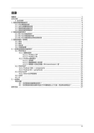 目录
缩略词 ...................................................................................................................................... 1
正文之前 .................................................................................................................................. iii
1. 此文目的 ...................................................................................................................... iii
1. 现场总线的基础知识 .............................................................................................................. 4
1.1. 什么是现场总线 .......................................................................................................... 4
1.2. 为什么需要现场总线 ................................................................................................... 4
1.3. 现场总线的连接方式 ................................................................................................... 4
1.4. 现场总线的网络拓扑 ................................................................................................... 4
2. 现场总线规范简介 ................................................................................................................. 6
2.1. IEC 61158规范简介 .................................................................................................... 6
2.2. IEC 61158规范的内容 ................................................................................................ 6
2.3. IEC 61158规范的众多的实现标准 ................................................................................ 7
3. 现场总线的一些特性 .............................................................................................................. 8
3.1. 优点 .......................................................................................................................... 8
3.2. 缺点 .......................................................................................................................... 8
3.3. 安全性 ....................................................................................................................... 8
3.4. 市场和前景 ................................................................................................................ 8
4. 一些常见的现场总线的简介 .................................................................................................. 10
4.1. PROFIBUS ............................................................................................................... 10
4.1.1. 背景和现状 .................................................................................................... 10
4.1.1.1. Profibus DP ....................................................................................... 10
4.1.1.2. Profibus PA ....................................................................................... 10
4.1.2. Profibus架构简介 .......................................................................................... 10
4.1.2.1. 应用层 ............................................................................................... 11
4.1.2.2. 数据链路层=安全层 ............................................................................. 11
4.1.2.3. 物理层=比特位传输（Bit-transmission）层 .......................................... 11
4.2. PROFINET ............................................................................................................... 11
4.2.1. Profinet CBA = components ....................................................................... 12
4.2.2. Profinet IO = peripherals ............................................................................ 12
4.3. Ethernet/IP ............................................................................................................. 12
4.3.1. Ethernet/IP的架构 ......................................................................................... 13
4.4. HART ...................................................................................................................... 13
4.5. FF ........................................................................................................................... 14
5. 一些思考 ............................................................................................................................ 16
常见问题 ........................................................................................................................ 16
问： 为何现场总线都是实时的？ .............................................................................. 16
问： 为何现场总线协议都只包含了OSI模型的1,2,7三层，而没有全部包含？ ................ 16
参考书目 ................................................................................................................................ 17

iii

 