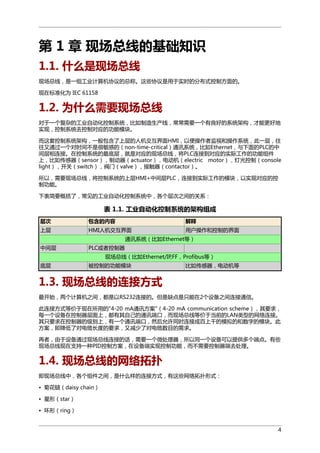 第 1 章 现场总线的基础知识
1.1. 什么是现场总线
现场总线，是一组工业计算机协议的总称。这些协议是用于实时的分布式控制方面的。
现在标准化为 IEC 61158

1.2. 为什么需要现场总线
对于一个复杂的工业自动化控制系统，比如制造生产线，常常需要一个有良好的系统架构，才能更好地
实现，控制系统去控制对应的功能模块。
而这套控制系统架构，一般包含了上层的人机交互界面HMI，以便操作者监视和操作系统，此一层，往
往又通过一个对时间不是很敏感的（non-time-critical）通讯系统，比如Ethernet，与下面的PLC的中
间层相连接。在控制系统的最底层，就是对应的现场总线，将PLC连接到对应的实际工作的功能组件
上，比如传感器（sensor），制动器（actuator），电动机（electric motor），灯光控制（console
light），开关（switch），阀门（valve），接触器（contactor）。
所以，需要现场总线，将控制系统的上层HMI+中间层PLC，连接到实际工作的模块，以实现对应的控
制功能。
下表简要概括了，常见的工业自动化控制系统中，各个层次之间的关系：

表 1.1. 工业自动化控制系统的架构组成
层次

包含的内容

解释

上层

HMI人机交互界面

用户操作和控制的界面

通讯系统（比如Ethernet等）
中间层

PLC或者控制器
现场总线（比如Ethernet/IP,FF，Profibus等）

底层

被控制的功能模块

比如传感器，电动机等

1.3. 现场总线的连接方式
最开始，两个计算机之间，都是以RS232连接的。但是缺点是只能在2个设备之间连接通信。
此连接方式等价于现在所用的"4-20 mA通讯方案"（4-20 mA communication scheme），其要求，
每一个设备在控制器层面上，都有其自己的通讯端口，而现场总线等价于当前的LAN类型的网络连接。
其只要求在控制器的级别上，有一个通讯端口，然后允许同时连接成百上千的模拟的和数字的模块。此
方案，即降低了对电缆长度的要求，又减少了对电缆数目的需求。
再者，由于设备通过现场总线连接的话，需要一个微处理器，所以同一个设备可以提供多个端点。有些
现场总线现在支持一种PID控制方案，在设备端实现控制功能，而不需要控制器端去处理。

1.4. 现场总线的网络拓扑
即现场总线中，各个组件之间，是什么样的连接方式，有这些网络拓扑形式：
• 菊花链（daisy chain）
• 星形（star）
• 环形（ring）
4

 