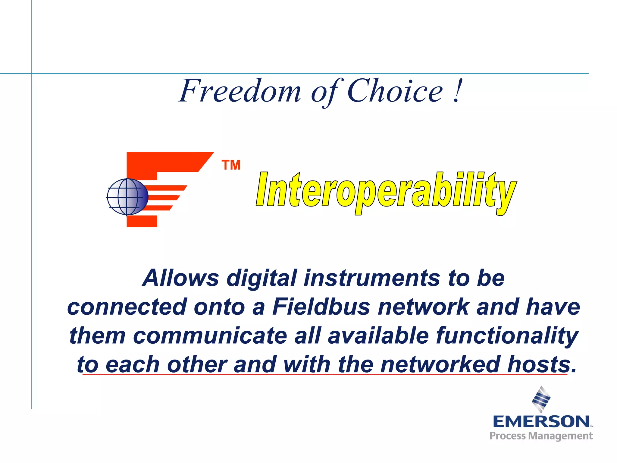[File Name or Event]
Emerson Confidential
27-Jun-01, Slide 10
Freedom of Choice !
Allows digital instruments to be
connected onto a Fieldbus network and have
them communicate all available functionality
to each other and with the networked hosts.
TM
 