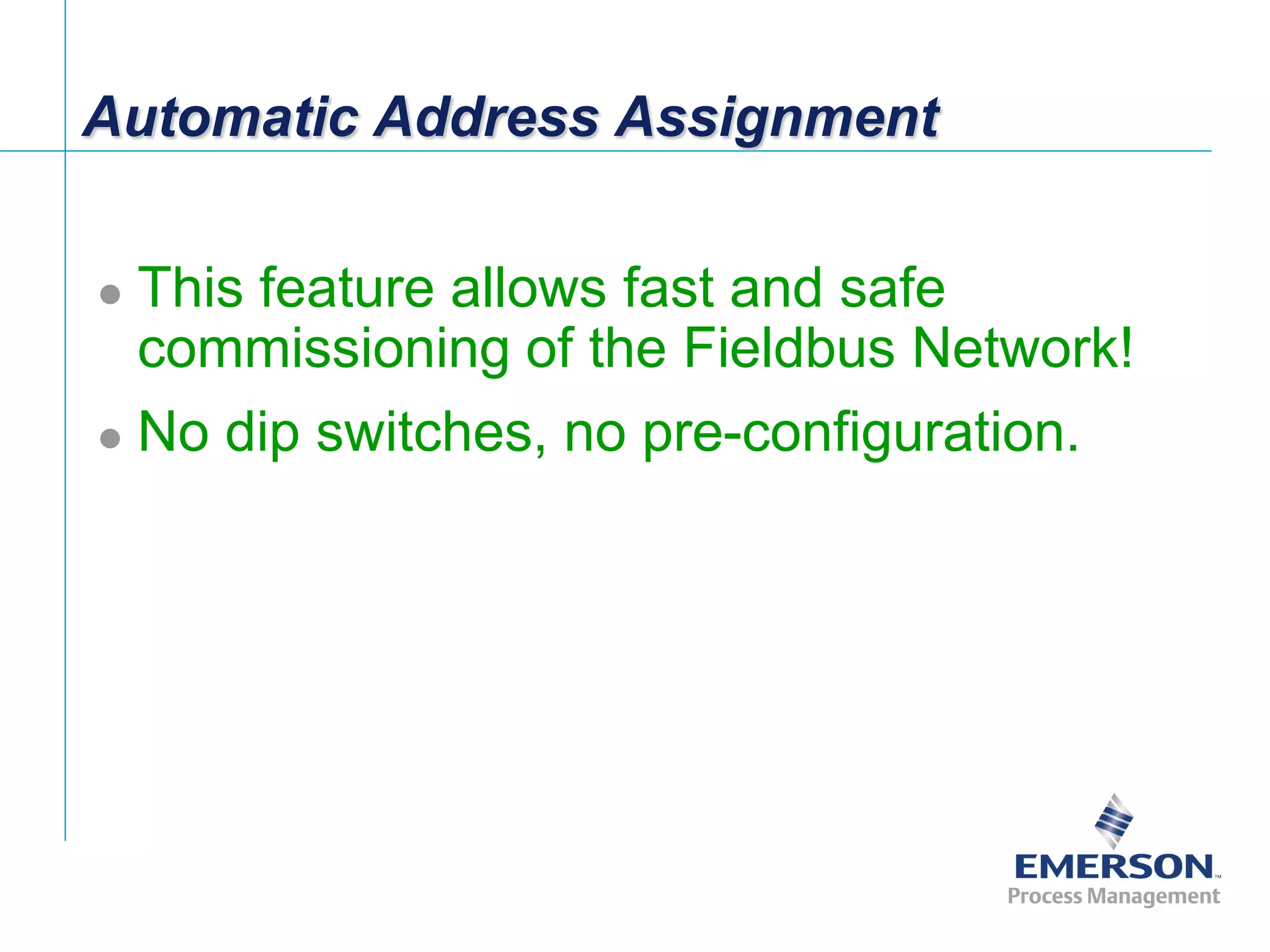[File Name or Event]
Emerson Confidential
27-Jun-01, Slide 12
Automatic Address Assignment
 This feature allows fast and safe
commissioning of the Fieldbus Network!
 No dip switches, no pre-configuration.
 