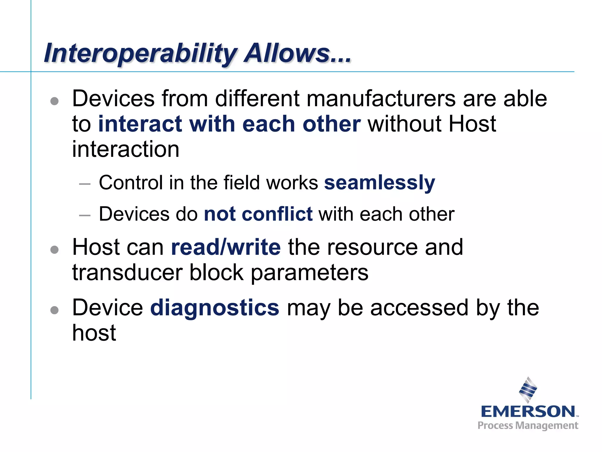 [File Name or Event]
Emerson Confidential
27-Jun-01, Slide 22
Interoperability Allows...
 Devices from different manufacturers are able
to interact with each other without Host
interaction
– Control in the field works seamlessly
– Devices do not conflict with each other
 Host can read/write the resource and
transducer block parameters
 Device diagnostics may be accessed by the
host
 