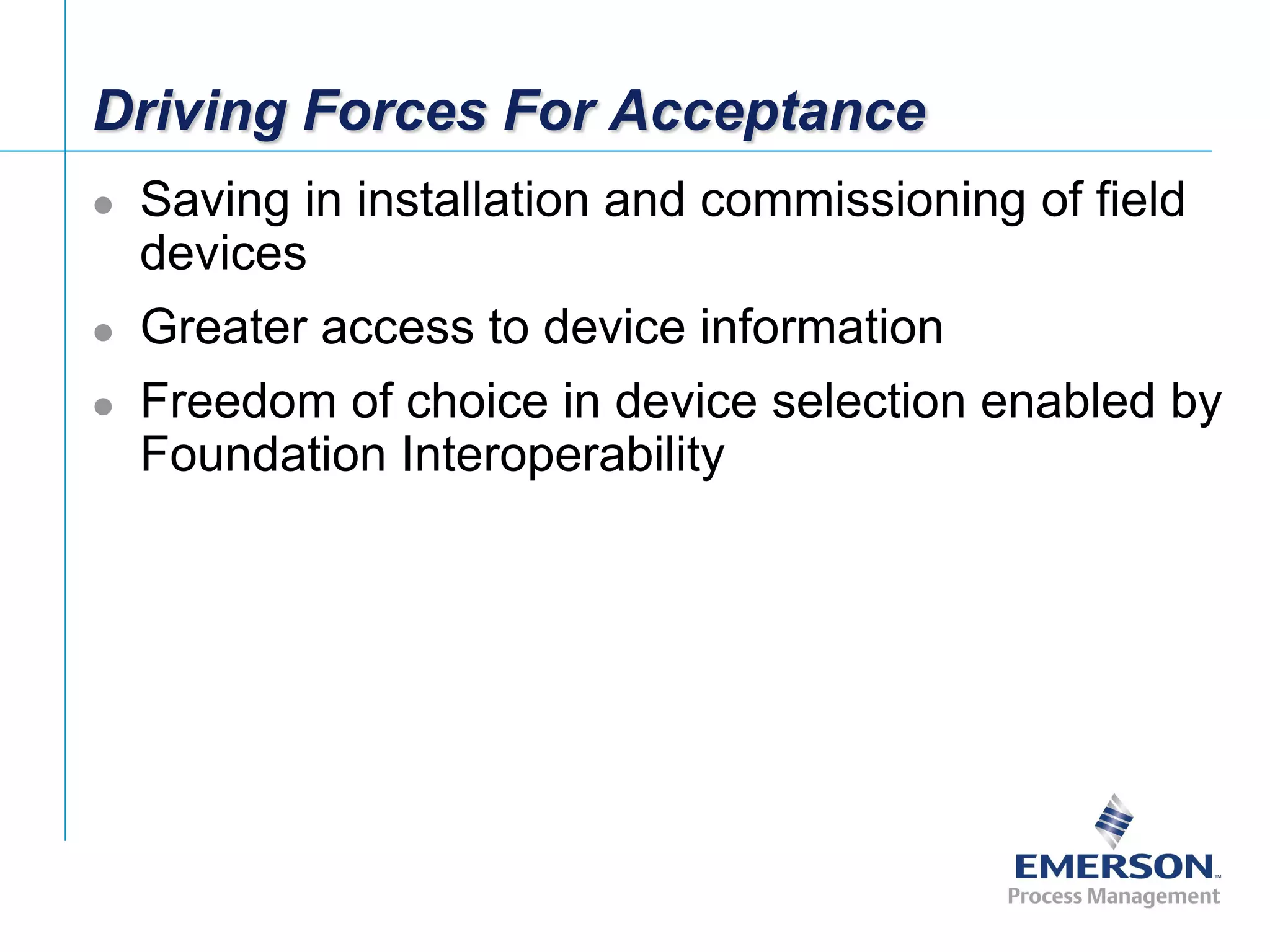 [File Name or Event]
Emerson Confidential
27-Jun-01, Slide 33
Driving Forces For Acceptance
 Saving in installation and commissioning of field
devices
 Greater access to device information
 Freedom of choice in device selection enabled by
Foundation Interoperability
 