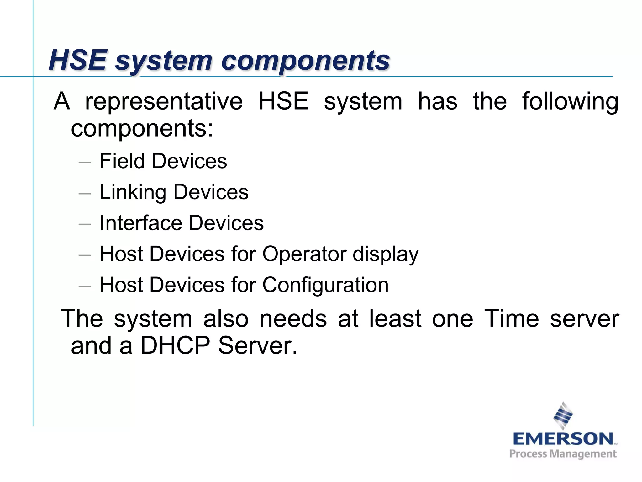 [File Name or Event]
Emerson Confidential
27-Jun-01, Slide 13
HSE system components
A representative HSE system has the following
components:
– Field Devices
– Linking Devices
– Interface Devices
– Host Devices for Operator display
– Host Devices for Configuration
The system also needs at least one Time server
and a DHCP Server.
 
