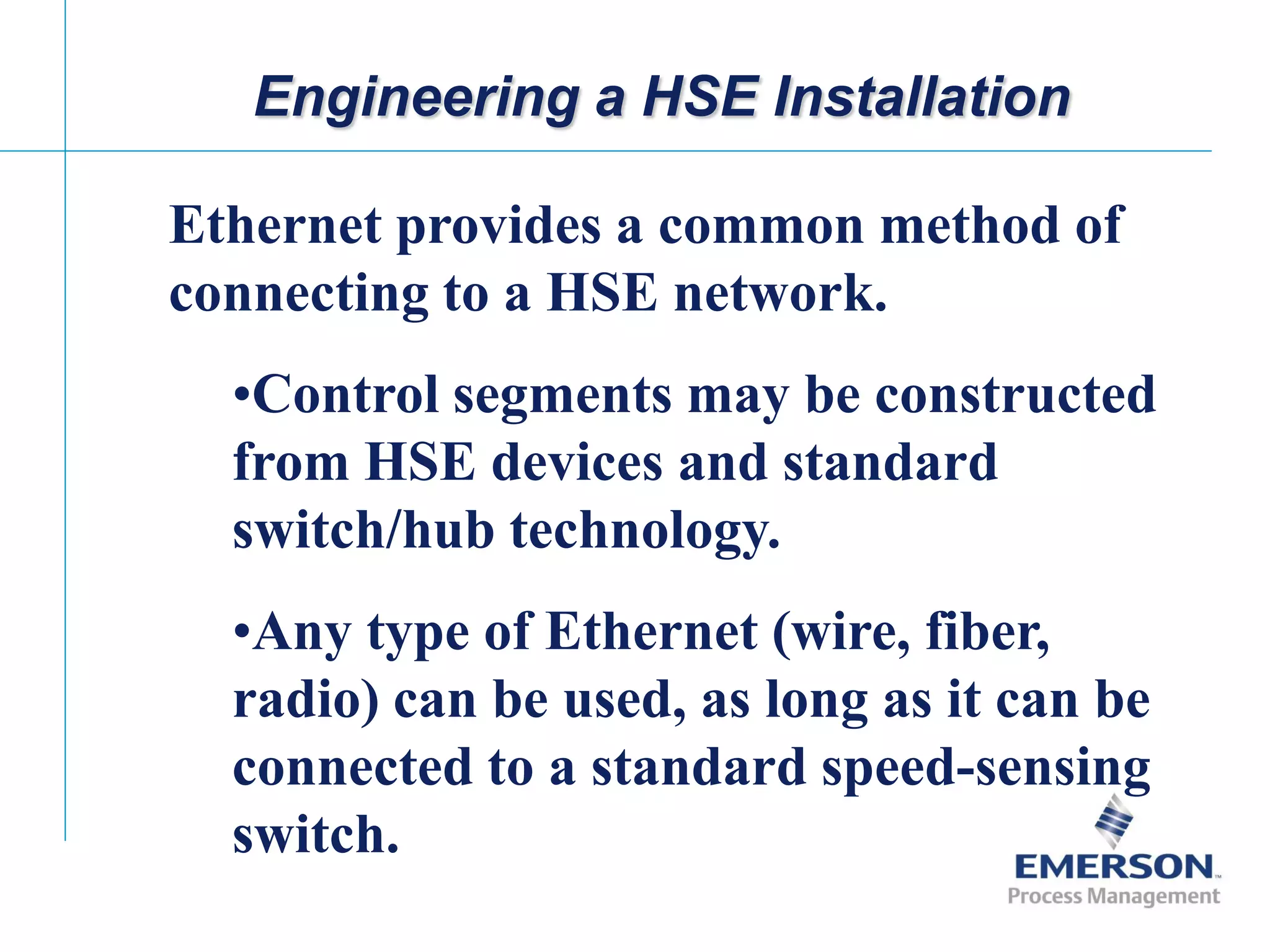[File Name or Event]
Emerson Confidential
27-Jun-01, Slide 20
Engineering a HSE Installation
Ethernet provides a common method of
connecting to a HSE network.
•Control segments may be constructed
from HSE devices and standard
switch/hub technology.
•Any type of Ethernet (wire, fiber,
radio) can be used, as long as it can be
connected to a standard speed-sensing
switch.
 