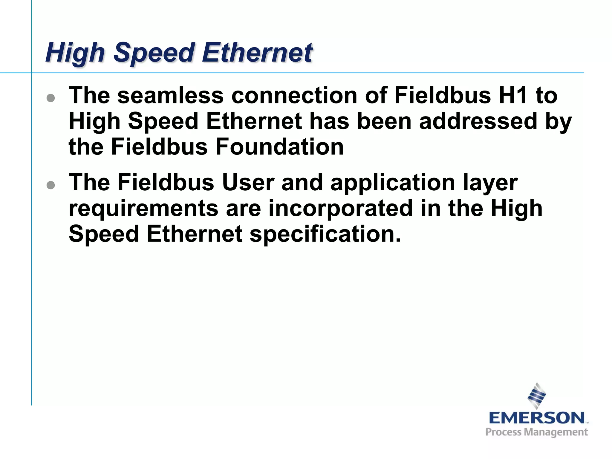 [File Name or Event]
Emerson Confidential
27-Jun-01, Slide 2
High Speed Ethernet
 The seamless connection of Fieldbus H1 to
High Speed Ethernet has been addressed by
the Fieldbus Foundation
 The Fieldbus User and application layer
requirements are incorporated in the High
Speed Ethernet specification.
 