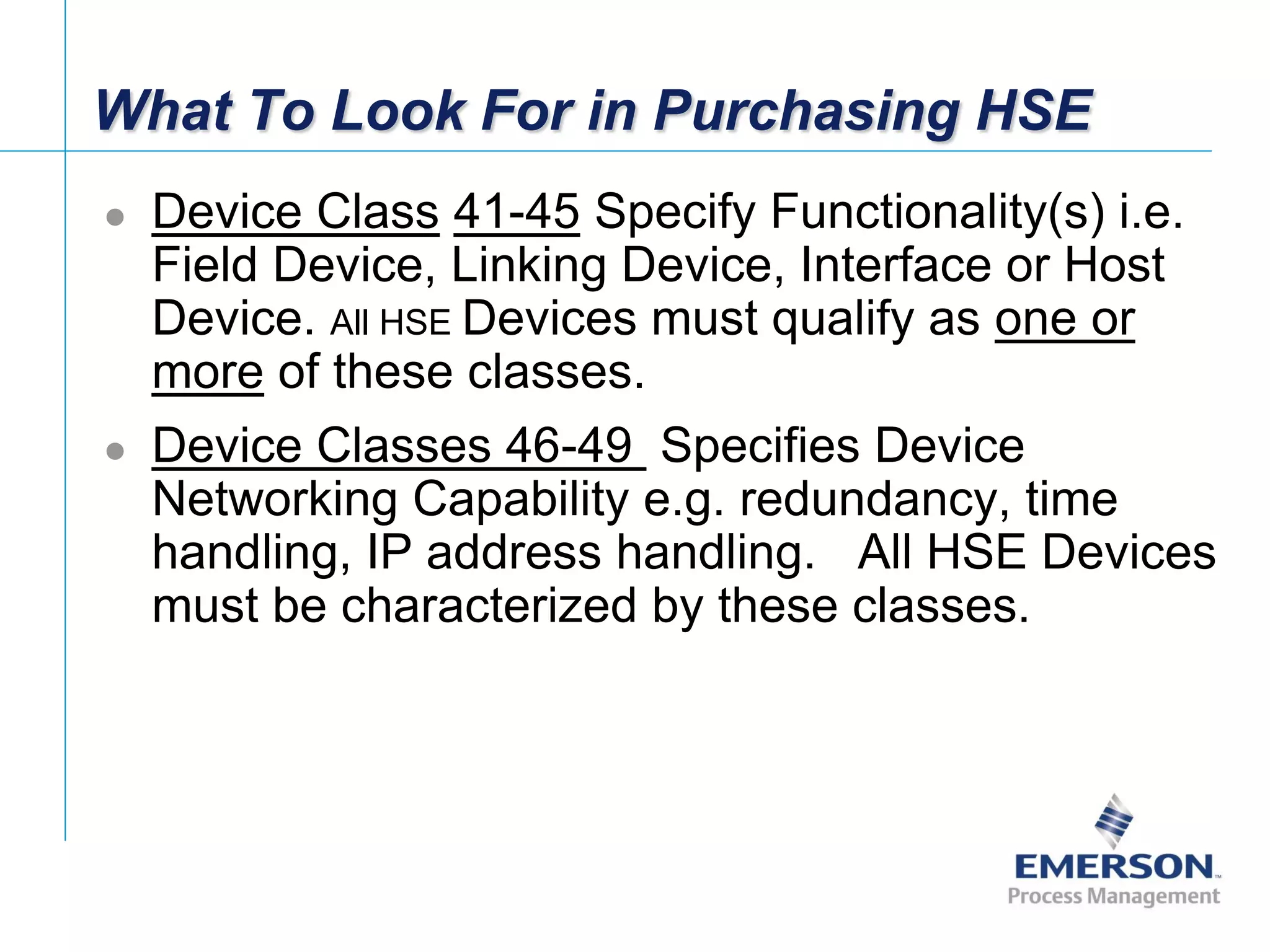 [File Name or Event]
Emerson Confidential
27-Jun-01, Slide 33
What To Look For in Purchasing HSE
 Device Class 41-45 Specify Functionality(s) i.e.
Field Device, Linking Device, Interface or Host
Device. All HSE Devices must qualify as one or
more of these classes.
 Device Classes 46-49 Specifies Device
Networking Capability e.g. redundancy, time
handling, IP address handling. All HSE Devices
must be characterized by these classes.
 