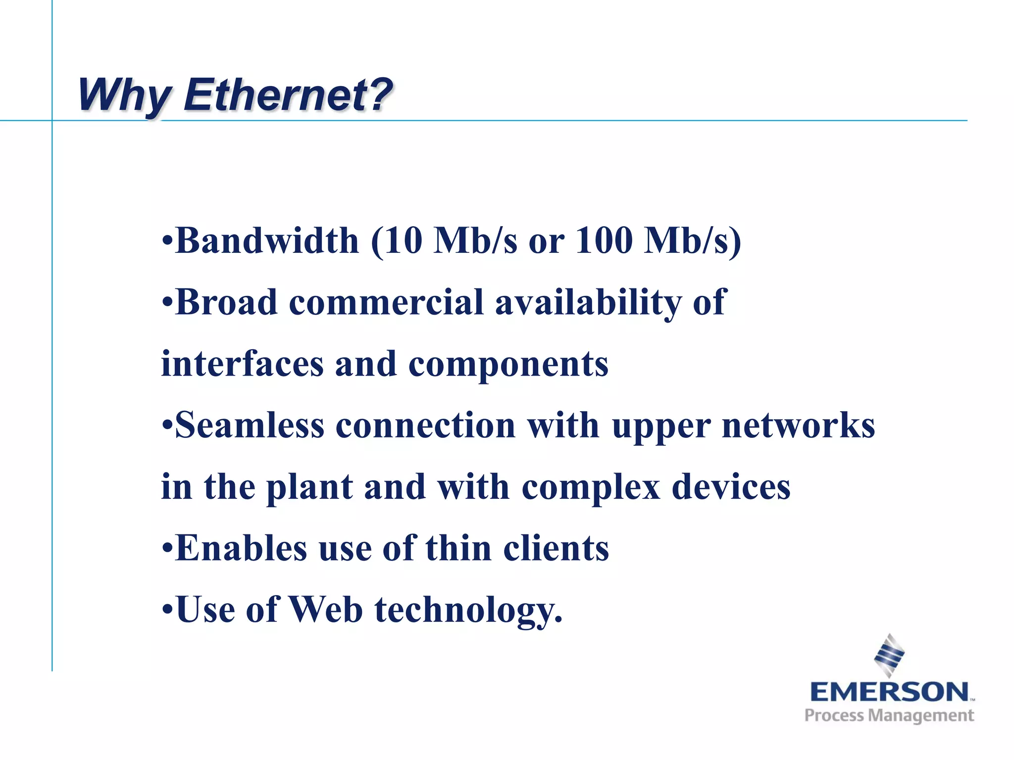 [File Name or Event]
Emerson Confidential
27-Jun-01, Slide 6
Why Ethernet?
•Bandwidth (10 Mb/s or 100 Mb/s)
•Broad commercial availability of
interfaces and components
•Seamless connection with upper networks
in the plant and with complex devices
•Enables use of thin clients
•Use of Web technology.
 