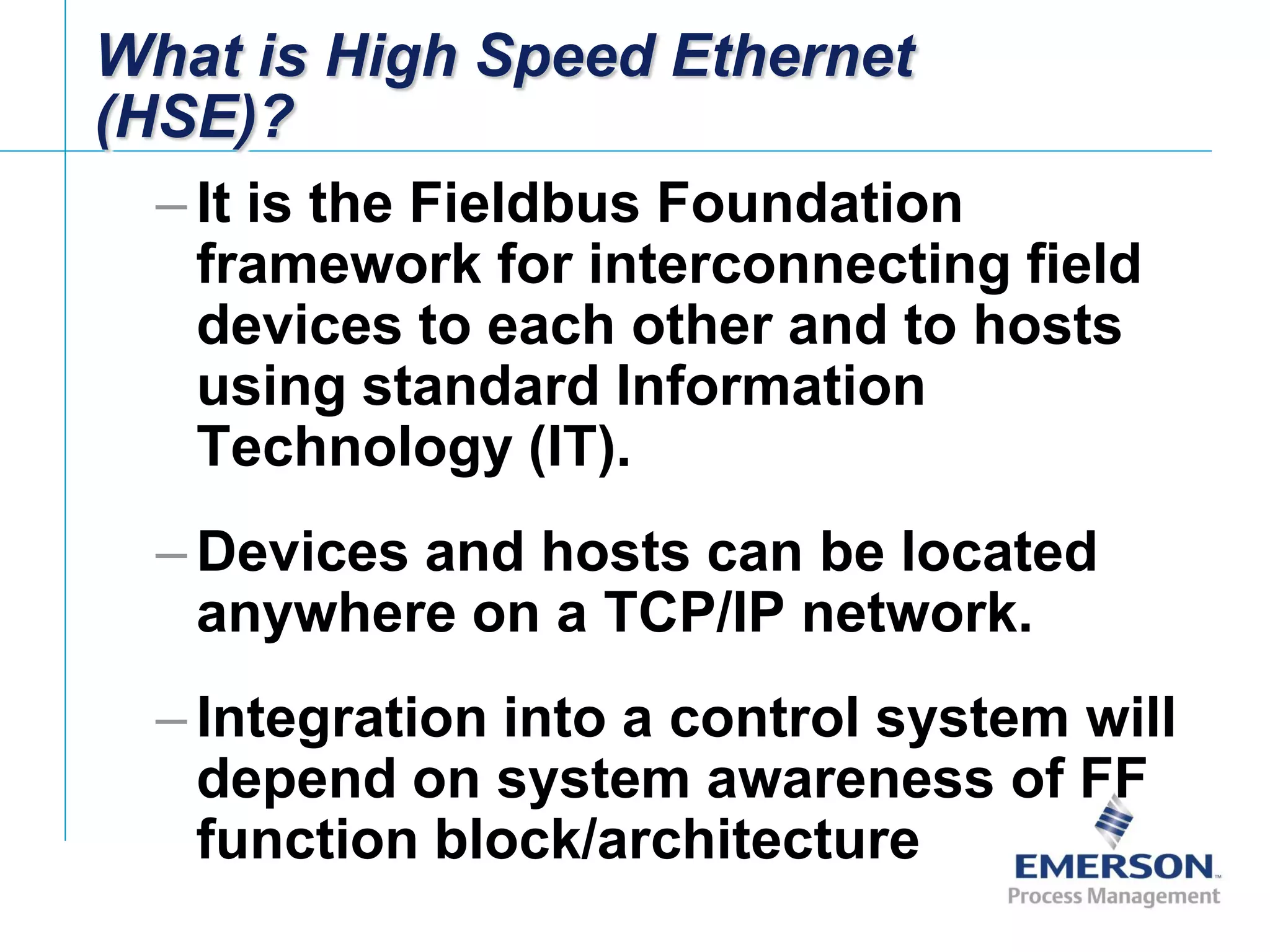 [File Name or Event]
Emerson Confidential
27-Jun-01, Slide 8
What is High Speed Ethernet
(HSE)?
– It is the Fieldbus Foundation
framework for interconnecting field
devices to each other and to hosts
using standard Information
Technology (IT).
– Devices and hosts can be located
anywhere on a TCP/IP network.
– Integration into a control system will
depend on system awareness of FF
function block/architecture
 
