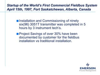 [File Name or Event]
Emerson Confidential
27-Jun-01, Slide 23
Startup of the World’s First Commercial Fieldbus System
April 15th, 1997, Fort Saskatchewan, Alberta, Canada
 Installation and Commissioning of ninety
six(96) 3051T transmitter was completed in 5
hours by 3 instrument tech’s.
 Project Savings of over 30% have been
documented by customer for the fieldbus
installation vs traditional installation.
 