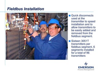 [File Name or Event]
Emerson Confidential
27-Jun-01, Slide 25
 Quick disconnects
used at the
transmitter to speed
installation and to
allow transmitters to
be easily added and
removed from the
fieldbus segment.
 Sixteen 3051T
transmitters per
fieldbus segment, 6
segments installed
for a total of 96
transmitters
Fieldbus Installation
 