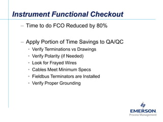 [File Name or Event]
Emerson Confidential
27-Jun-01, Slide 38
Instrument Functional Checkout
– Time to do FCO Reduced by 80%
– Apply Portion of Time Savings to QA/QC
• Verify Terminations vs Drawings
• Verify Polarity (if Needed)
• Look for Frayed Wires
• Cables Meet Minimum Specs
• Fieldbus Terminators are Installed
• Verify Proper Grounding
 